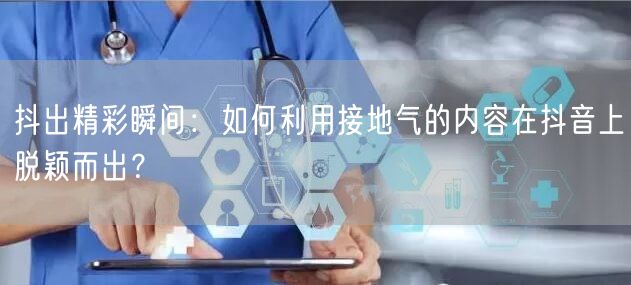 抖出精彩瞬间：如何利用接地气的内容在抖音上脱颖而出？