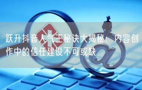 跃升抖音人气王秘诀大揭秘：内容创作中的信任建设不可或缺