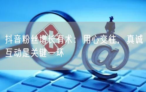 抖音粉丝增长有术：用心交往，真诚互动是关键一环