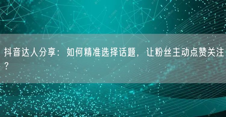 抖音达人分享：如何精准选择话题，让粉丝主动点赞关注？