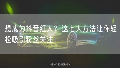 想成为抖音红人？这七大方法让你轻松吸引粉丝关注！