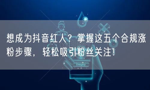 想成为抖音红人？掌握这五个合规涨粉步骤，轻松吸引粉丝关注！