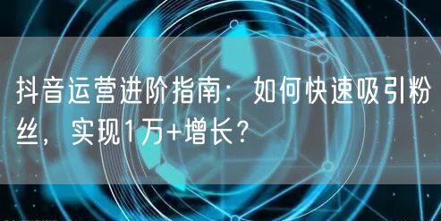 抖音运营进阶指南：如何快速吸引粉丝，实现1万+增长？