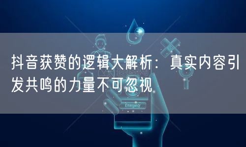 抖音获赞的逻辑大解析：真实内容引发共鸣的力量不可忽视