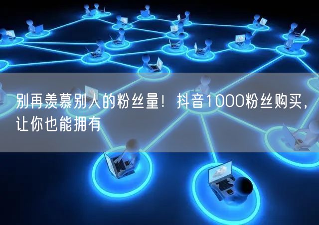 别再羡慕别人的粉丝量！抖音1000粉丝购买，让你也能拥有