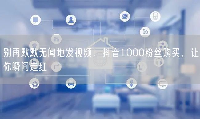 抖音1000粉丝购买，快速实现粉丝增长与视频曝光走红