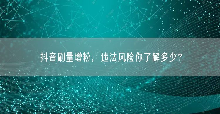 抖音刷量增粉，违法风险你了解多少？