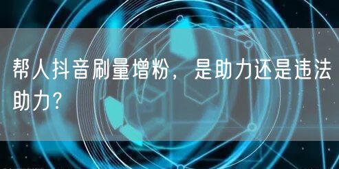 帮人抖音刷量增粉，是助力还是违法助力？