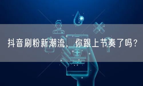 抖音刷粉新潮流，你跟上节奏了吗？