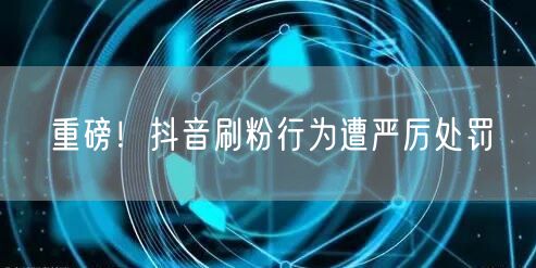 重磅！抖音刷粉行为遭严厉处罚