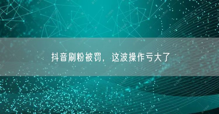 抖音刷粉被罚，这波操作亏大了