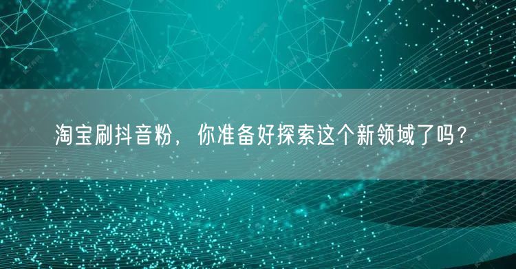 淘宝刷抖音粉，你准备好探索这个新领域了吗？