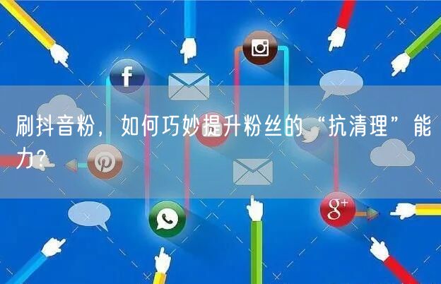 刷抖音粉，如何巧妙提升粉丝的“抗清理”能力？