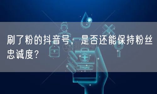 刷了粉的抖音号，是否还能保持粉丝忠诚度？