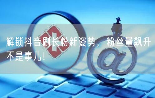 解锁抖音刷长粉新姿势，粉丝量飙升不是事儿！