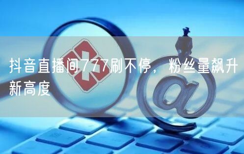 抖音直播间777刷不停，粉丝量飙升新高度