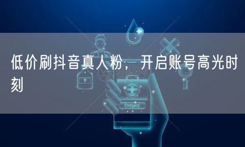 低价刷抖音真人粉，开启账号高光时刻