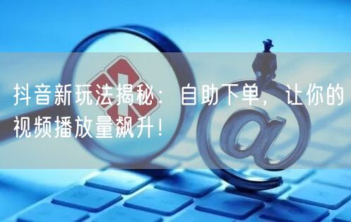 抖音新玩法揭秘：自助下单，让你的视频播放量飙升！