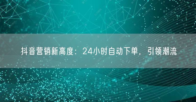 抖音营销新高度：24小时自动下单，引领潮流