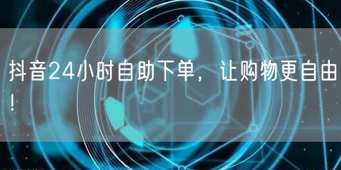 抖音24小时自助下单，让购物更自由！