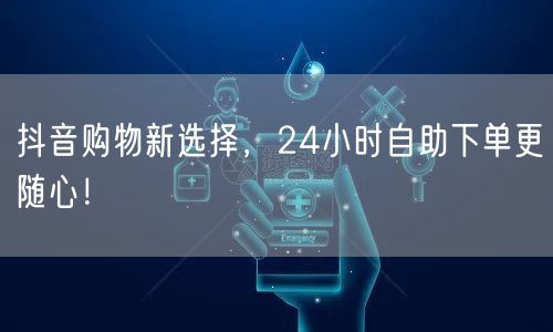 抖音购物新选择，24小时自助下单更随心！