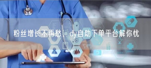 粉丝增长不再愁，dy自助下单平台解你忧