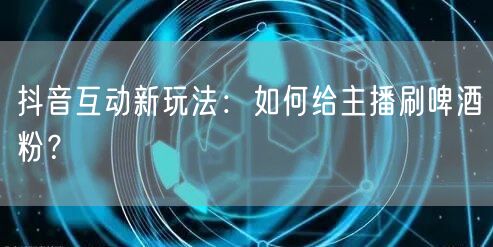 抖音互动新玩法:如何给主播刷啤酒粉?
