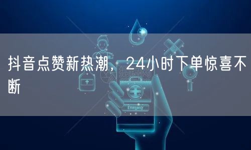 抖音点赞新热潮，24小时下单惊喜不断