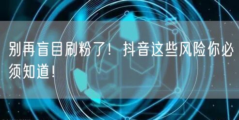 别再盲目刷粉了！抖音这些风险你必须知道！