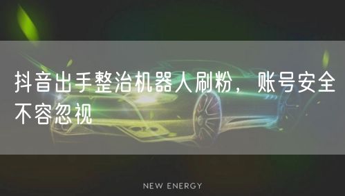 抖音出手整治机器人刷粉，账号安全不容忽视