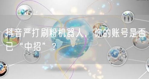 抖音严打刷粉机器人，你的账号是否已“中招”？