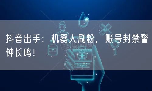 抖音出手：机器人刷粉，账号封禁警钟长鸣！