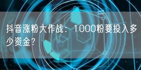 抖音涨粉大作战：1000粉要投入多少资金？
