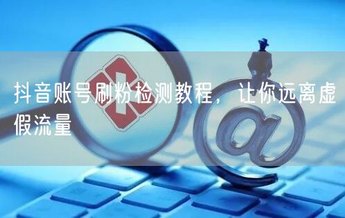 抖音账号刷粉检测教程，让你远离虚假流量