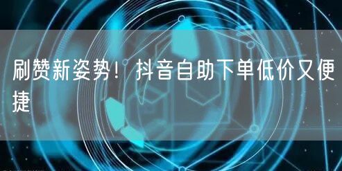 刷赞新姿势！抖音自助下单低价又便捷