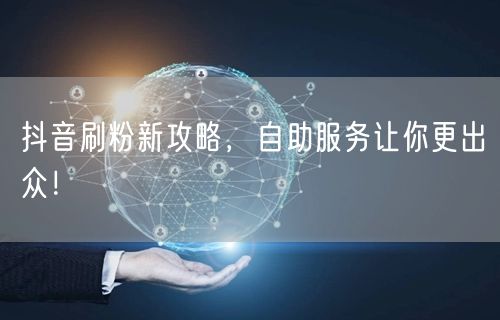 抖音刷粉新攻略，自助服务让你更出众！