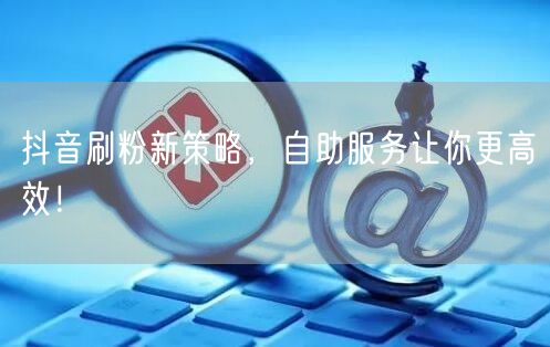 抖音刷粉新策略，自助服务让你更高效！