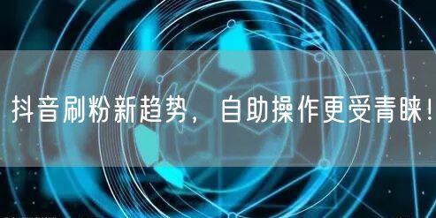 抖音刷粉新趋势，自助操作更受青睐！