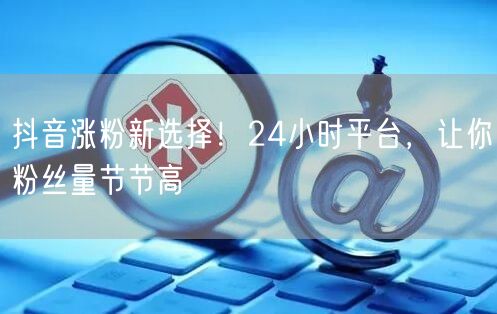 抖音涨粉新选择！24小时平台，让你粉丝量节节高