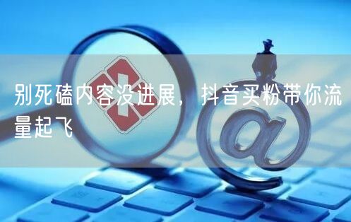 别死磕内容没进展，抖音买粉带你流量起飞