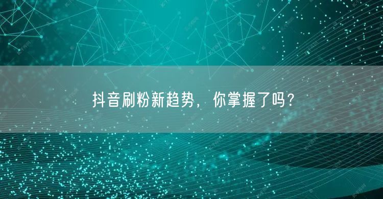 抖音刷粉新趋势，你掌握了吗？