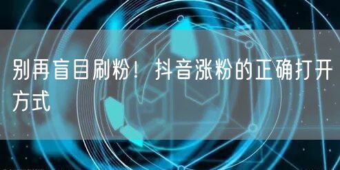 别再盲目刷粉！抖音涨粉的正确打开方式