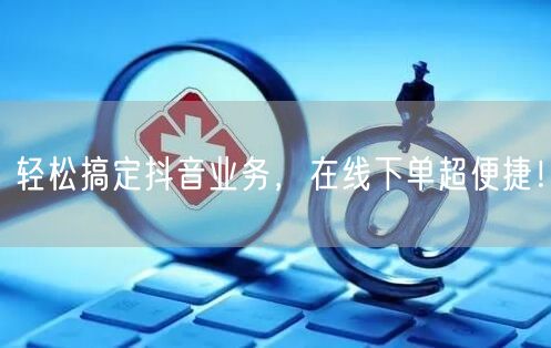 轻松搞定抖音业务，在线下单超便捷！