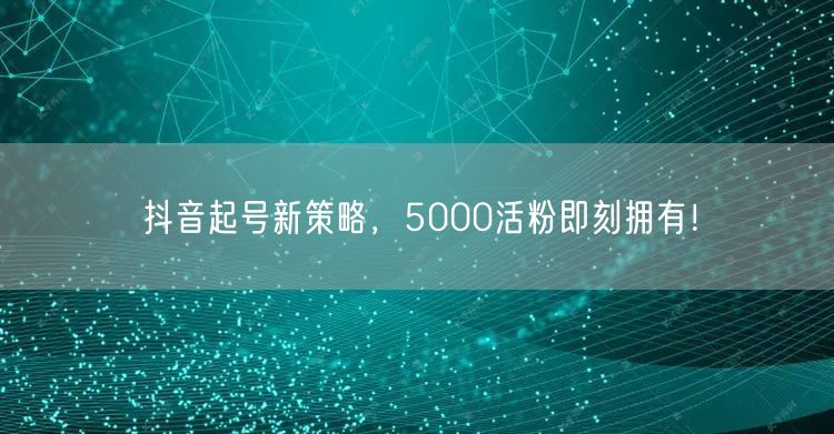 抖音起号新策略，5000活粉即刻拥有！