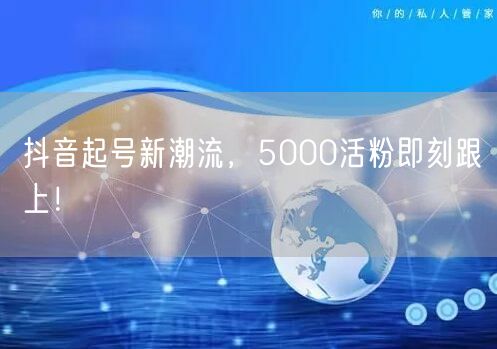 抖音起号新潮流，5000活粉即刻跟上！