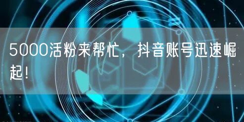 5000活粉来帮忙，抖音账号迅速崛起！