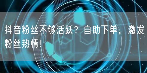 抖音粉丝不够活跃？自助下单，激发粉丝热情！