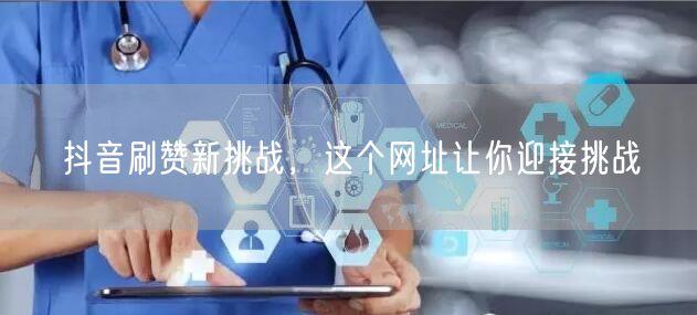 抖音刷赞新挑战，这个网址让你迎接挑战