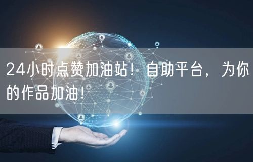 24小时点赞加油站！自助平台，为你的作品加油！