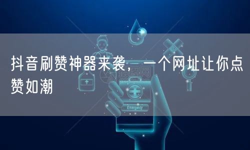 抖音刷赞神器来袭，一个网址让你点赞如潮